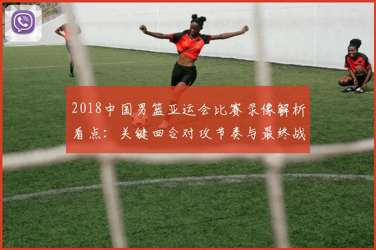 2018中国男篮亚运会比赛录像解析看点：关键回合对攻节奏与最终战果影响