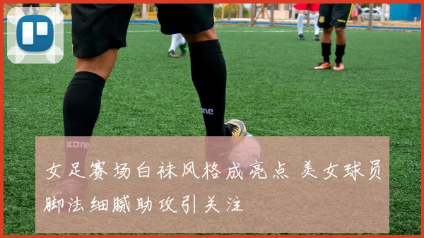 女足赛场白袜风格成亮点 美女球员脚法细腻助攻引关注