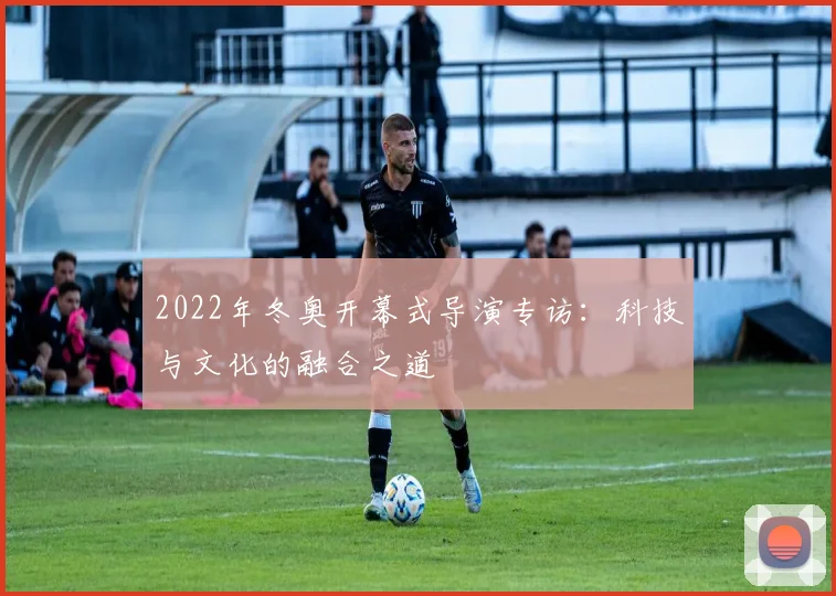 2022年冬奥开幕式导演专访：科技与文化的融合之道