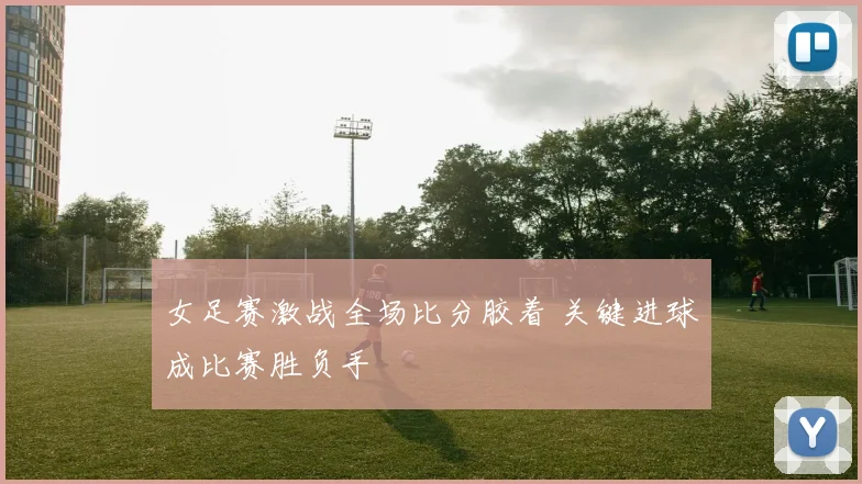 女足赛激战全场比分胶着 关键进球成比赛胜负手