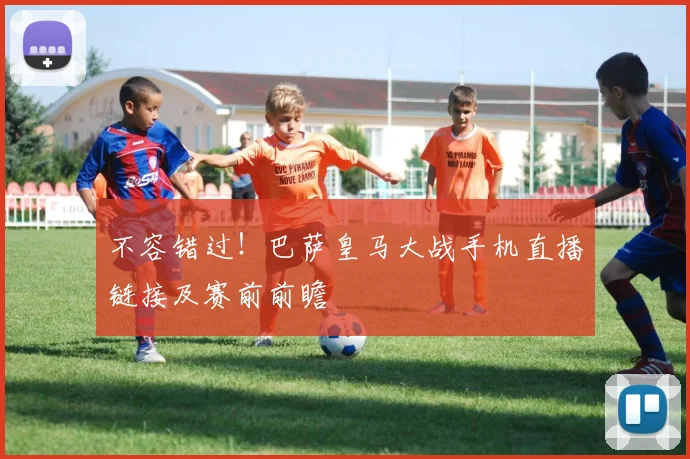 不容错过！巴萨皇马大战手机直播链接及赛前前瞻