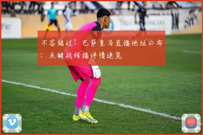 不容错过！巴萨皇马直播地址公布：关键战转播详情速览