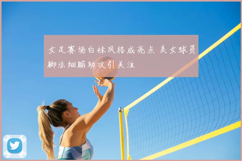 女足赛场白袜风格成亮点 美女球员脚法细腻助攻引关注