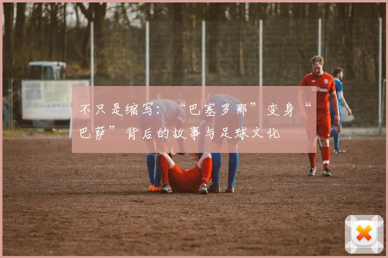 不只是缩写：“巴塞罗那”变身“巴萨”背后的故事与足球文化