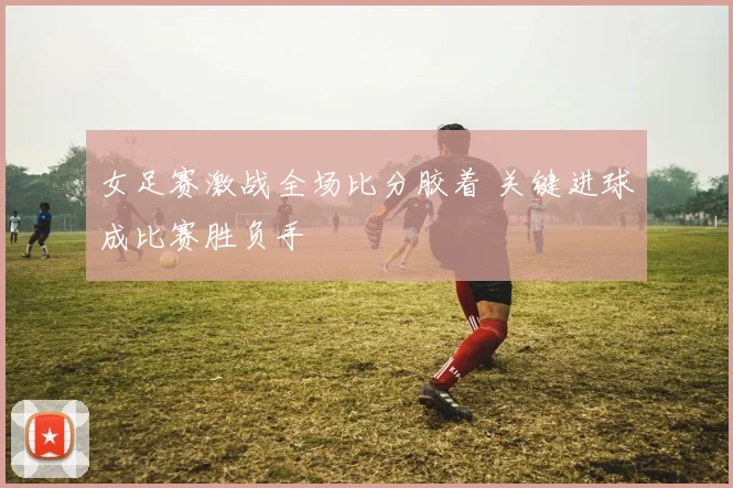 女足赛激战全场比分胶着 关键进球成比赛胜负手