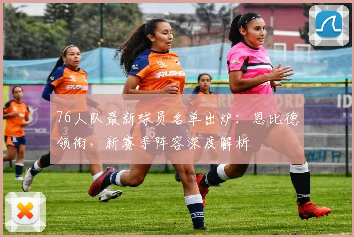 76人队最新球员名单出炉：恩比德领衔，新赛季阵容深度解析